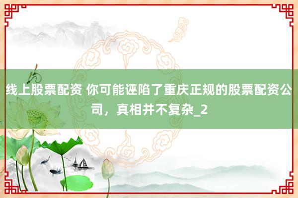 线上股票配资 你可能诬陷了重庆正规的股票配资公司，真相并不复杂_2