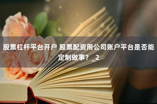 股票杠杆平台开户 股票配资用公司账户平台是否能定制做事？_2