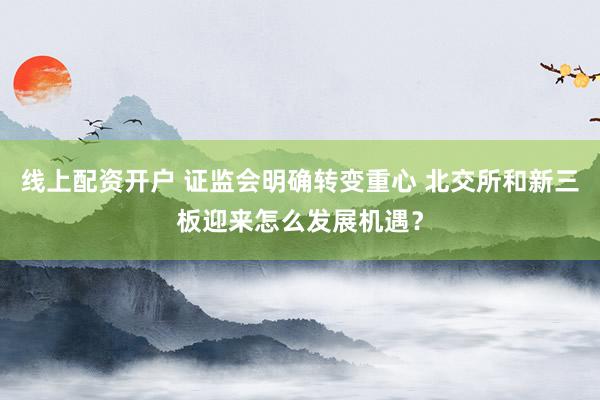 线上配资开户 证监会明确转变重心 北交所和新三板迎来怎么发展机遇?