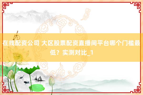 在线配资公司 大区股票配资直播间平台哪个门槛最低？实测对比_1