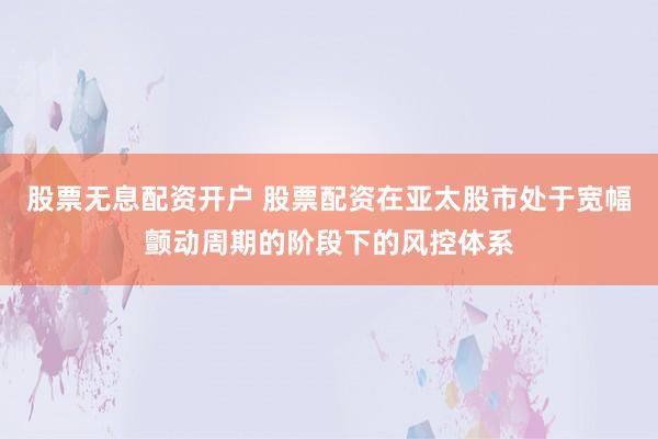 股票无息配资开户 股票配资在亚太股市处于宽幅颤动周期的阶段下的风控体系