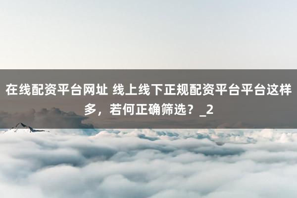 在线配资平台网址 线上线下正规配资平台平台这样多，若何正确筛选？_2